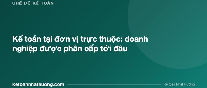 Kế toán tại đơn vị trực thuộc: doanh nghiệp được phân cấp tới đâu - ketoannhathuong.com